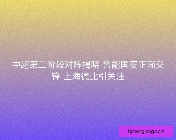 中超第二阶段对阵揭晓 鲁能国安正面交锋 上海德比引关注