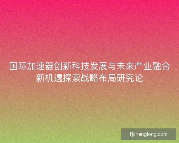 国际加速器创新科技发展与未来产业融合新机遇探索战略布局研究论