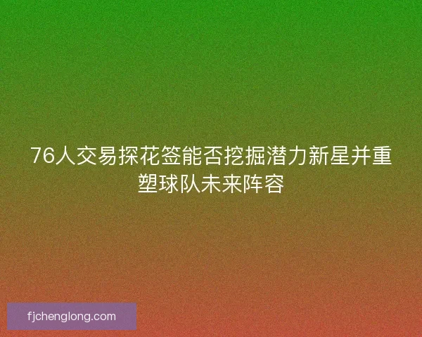 76人交易探花签能否挖掘潜力新星并重塑球队未来阵容