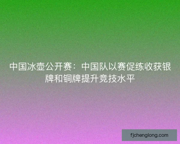 中国冰壶公开赛：中国队以赛促练收获银牌和铜牌提升竞技水平